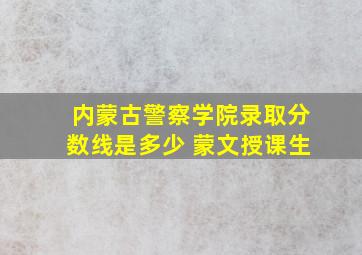 内蒙古警察学院录取分数线是多少 蒙文授课生